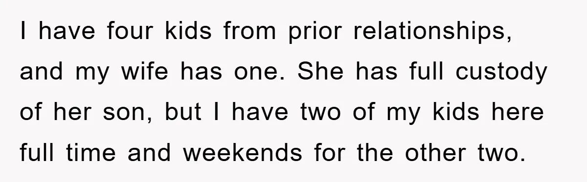 I have four kids from prior relationships, and my wife has one. She has full custody of her son, but I have two of my kids here full time and...