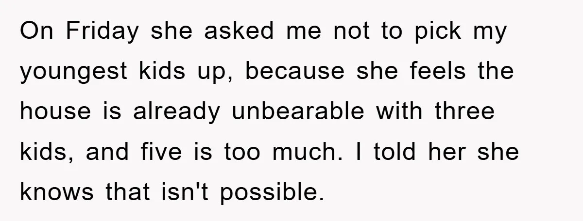 On Friday she asked me not to pick my youngest kids up, because she feels the house is already unbearable with three kids, and five is too much. I told...