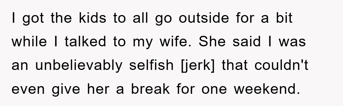 I got the kids to all go outside for a bit while I talked to my wife. She said I was an unbelievably selfish [jerk] that couldn't even give her...