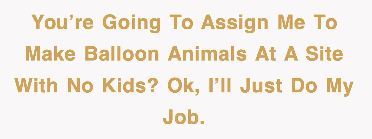 You’re going to assign me to make balloon animals at a site with no kids? OK, I’ll just do my job.
