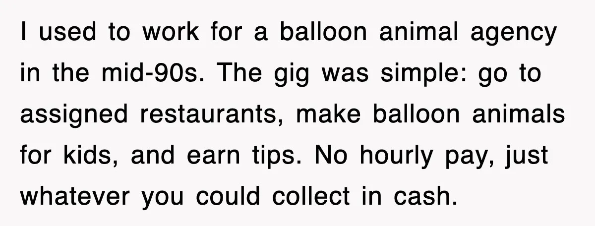 I used to work for a balloon animal agency in the mid-90s. The gig was simple: go to assigned restaurants, make balloon animals for kids, and earn tips. No hourly...
