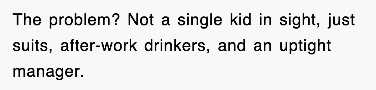 The problem? Not a single kid in sight, just suits, after-work drinkers, and an uptight manager.