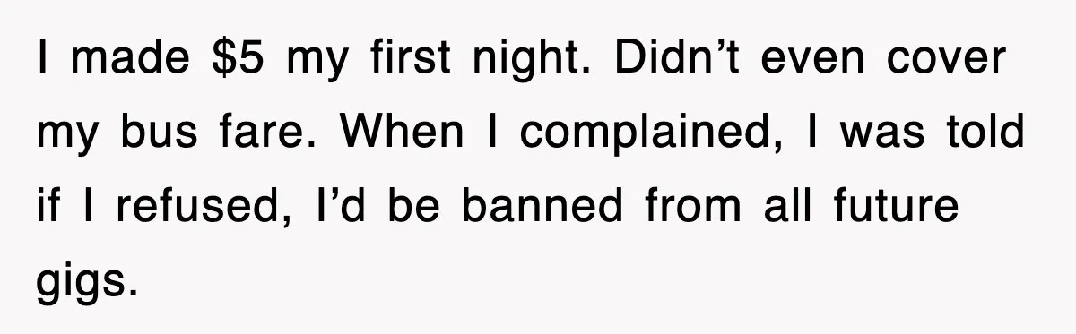 I made $5 my first night. Didn’t even cover my bus fare. When I complained, I was told if I refused, I’d be banned from all future gigs.