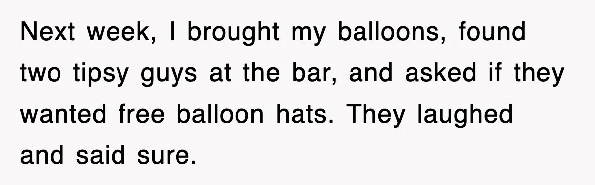 Next week, I brought my balloons, found two tipsy guys at the bar, and asked if they wanted free balloon hats. They laughed and said sure.