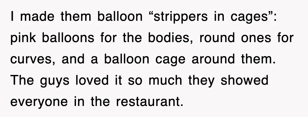 I made them balloon “strippers in cages”: pink balloons for the bodies, round ones for curves, and a balloon cage around them. The guys loved it so much they showed...