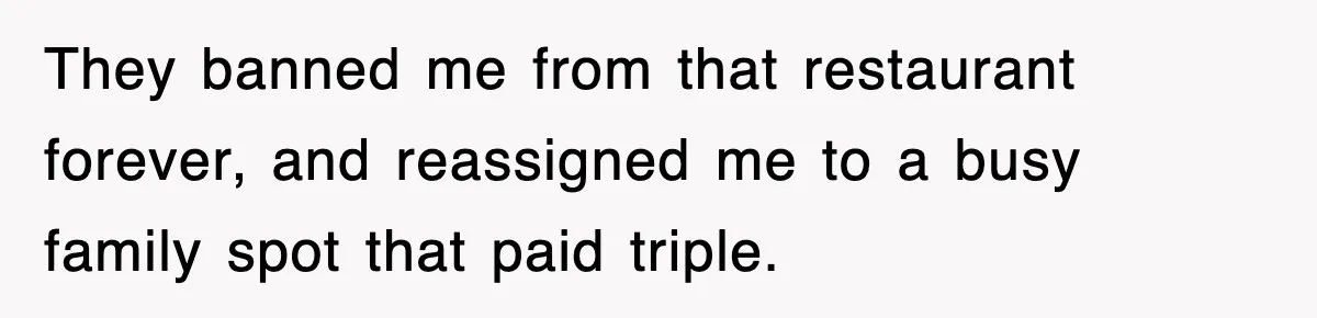 They banned me from that restaurant forever, and reassigned me to a busy family spot that paid triple.
