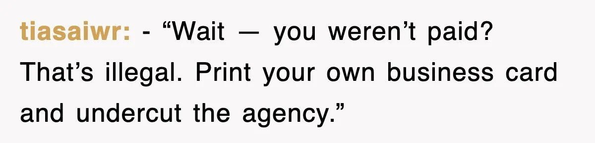 tiasaiwr: - “Wait — you weren’t paid? That’s illegal. Print your own business card and undercut the agency.”
