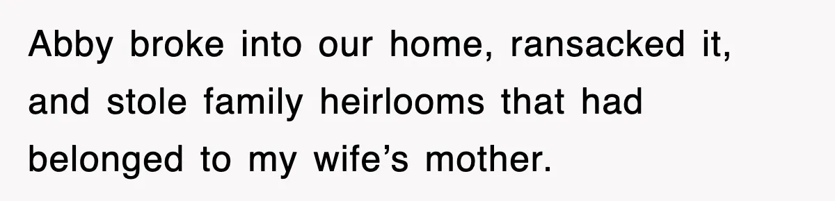 Abby broke into our home, ransacked it, and stole family heirlooms that had belonged to my wife’s mother.