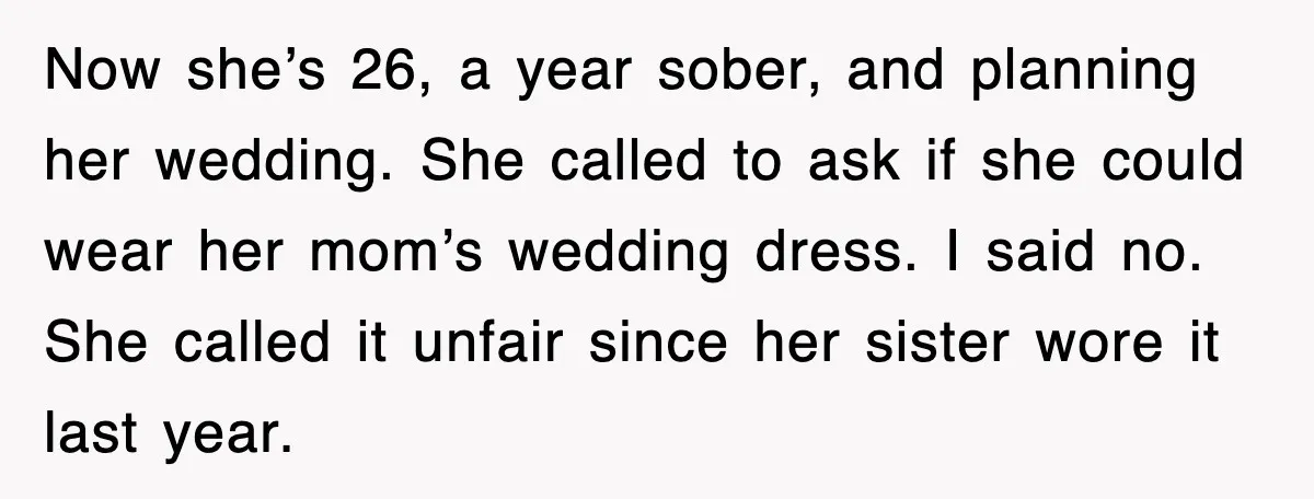 Now she’s 26, a year sober, and planning her wedding. She called to ask if she could wear her mom’s wedding dress. I said no. She called it unfair since...