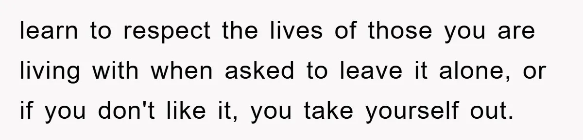 learn to respect the lives of those you are living with when asked to leave it alone, or if you don't like it, you take yourself out.
