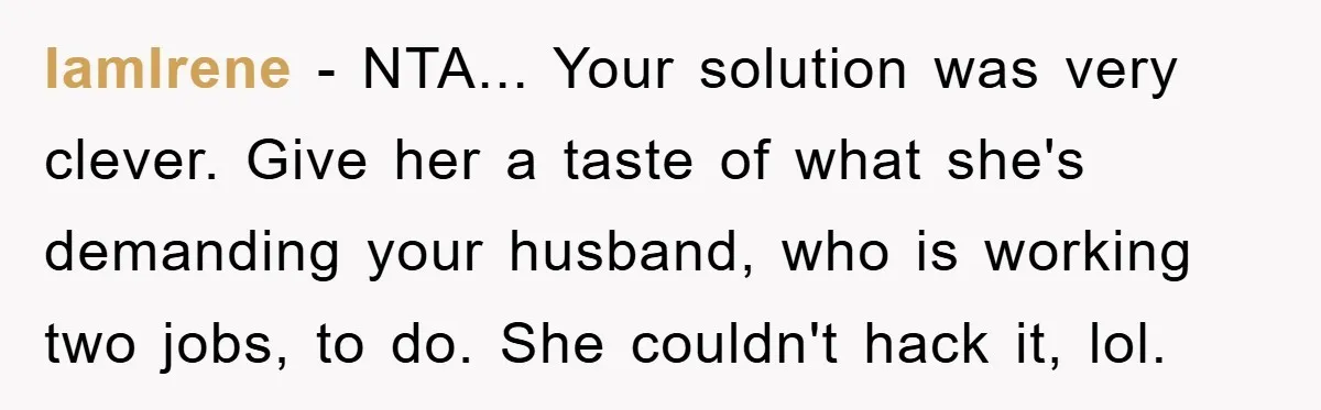IamIrene - NTA... Your solution was very clever. Give her a taste of what she's demanding your husband, who is working two jobs, to do. She couldn't hack it, lol.