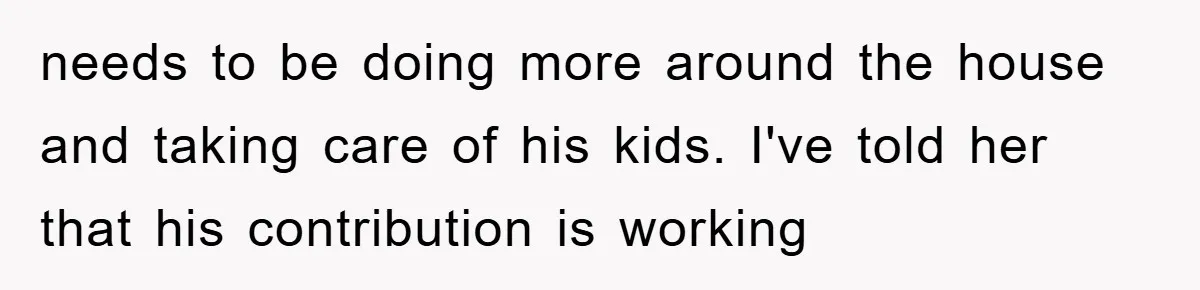 needs to be doing more around the house and taking care of his kids. I've told her that his contribution is working