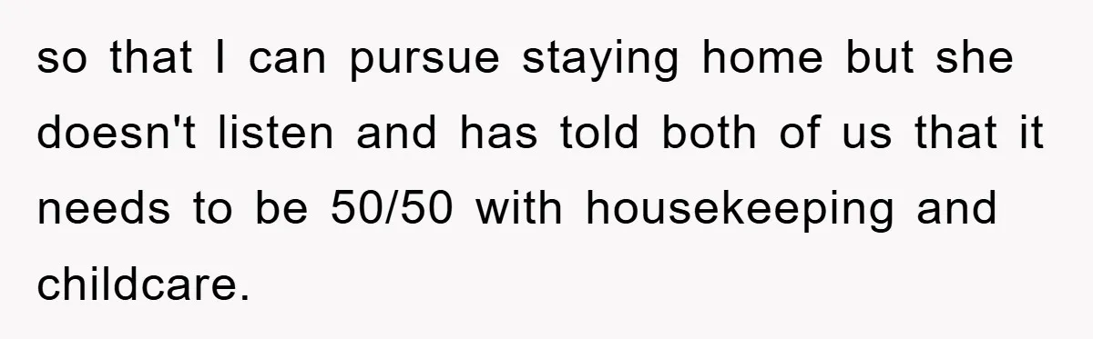 so that I can pursue staying home but she doesn't listen and has told both of us that it needs to be 50/50 with housekeeping and childcare.