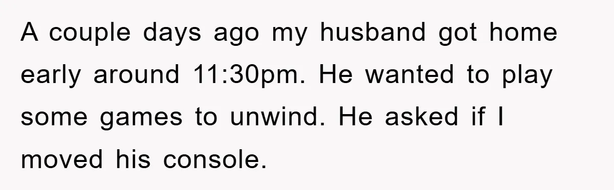 A couple days ago my husband got home early around 11:30pm. He wanted to play some games to unwind. He asked if I moved his console.