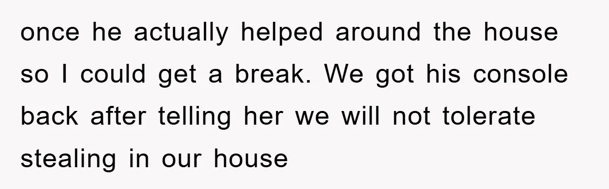 once he actually helped around the house so I could get a break. We got his console back after telling her we will not tolerate stealing in our house