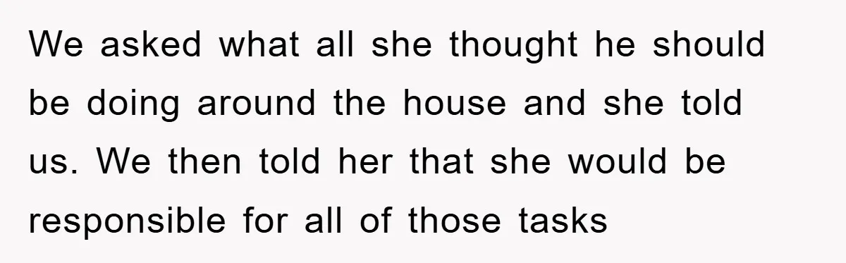 We asked what all she thought he should be doing around the house and she told us. We then told her that she would be responsible for all of those...