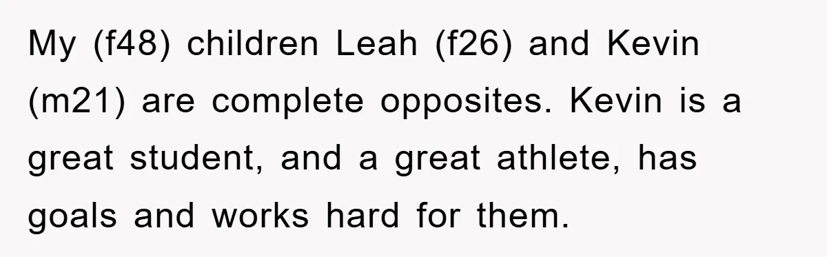 My (f48) children Leah (f26) and Kevin (m21) are complete opposites. Kevin is a great student, and a great athlete, has goals and works hard for them.