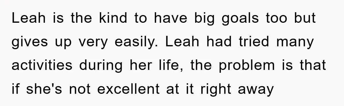 Leah is the kind to have big goals too but gives up very easily. Leah had tried many activities during her life, the problem is that if she's not excellent...