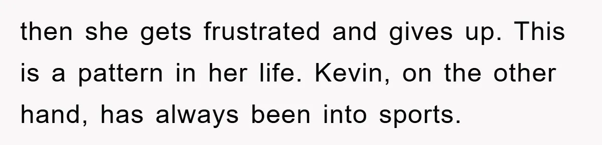 then she gets frustrated and gives up. This is a pattern in her life. Kevin, on the other hand, has always been into sports.
