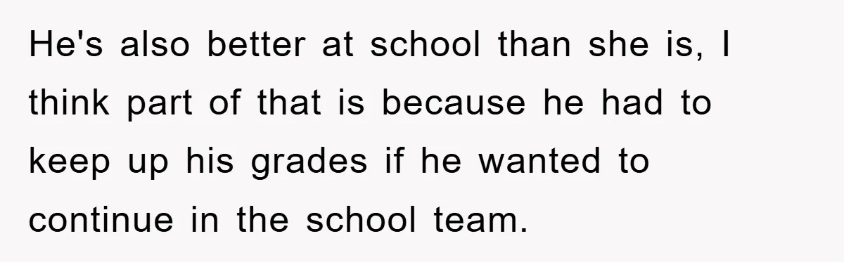 He's also better at school than she is, I think part of that is because he had to keep up his grades if he wanted to continue in the school...