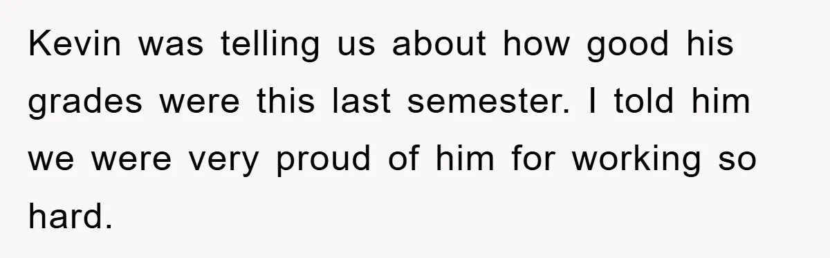 Kevin was telling us about how good his grades were this last semester. I told him we were very proud of him for working so hard.