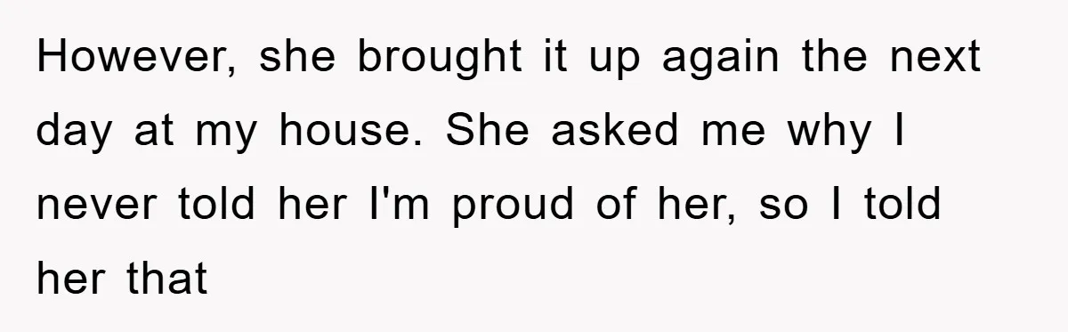 However, she brought it up again the next day at my house. She asked me why I never told her I'm proud of her, so I told her that