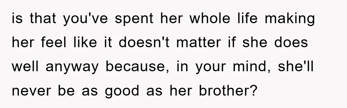is that you've spent her whole life making her feel like it doesn't matter if she does well anyway because, in your mind, she'll never be as good as her...