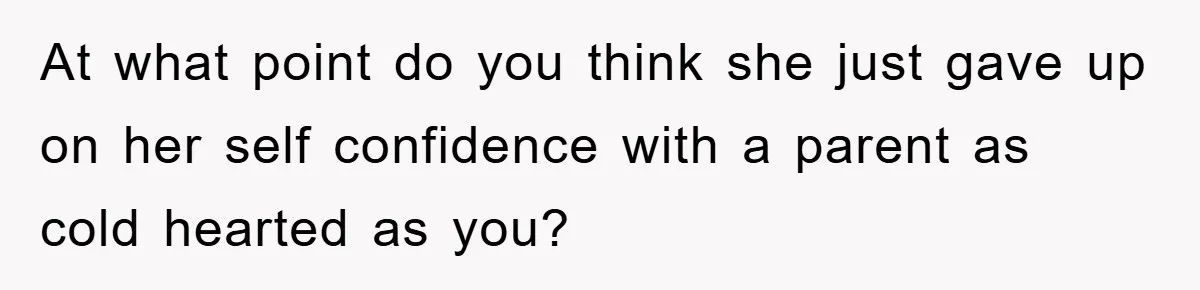 At what point do you think she just gave up on her self confidence with a parent as cold hearted as you?