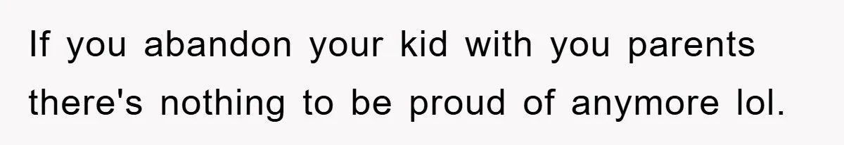 If you abandon your kid with you parents there's nothing to be proud of anymore lol.