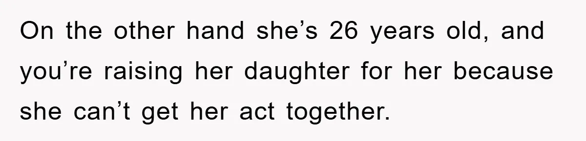 On the other hand she’s 26 years old, and you’re raising her daughter for her because she can’t get her act together.