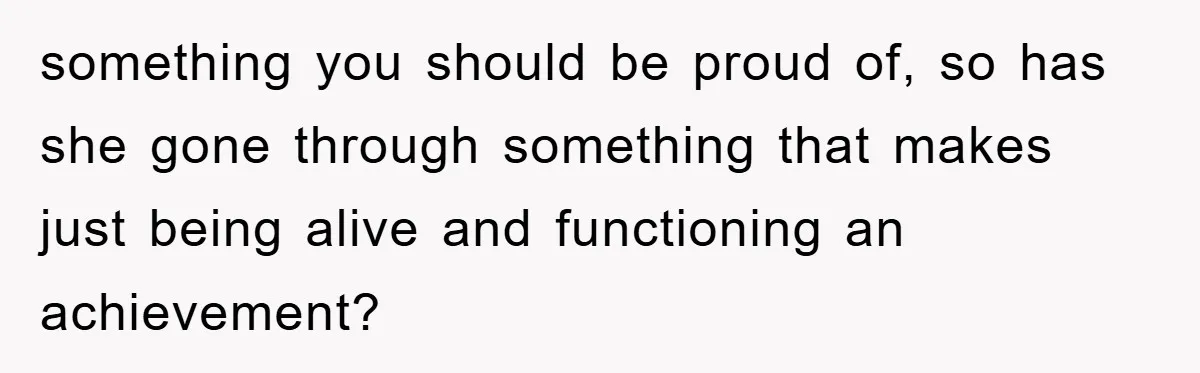 something you should be proud of, so has she gone through something that makes just being alive and functioning an achievement?