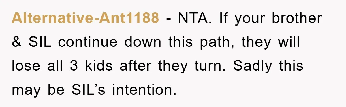 Alternative-Ant1188 - NTA. If your brother & SIL continue down this path, they will lose all 3 kids after they turn. Sadly this may be SIL’s intention.