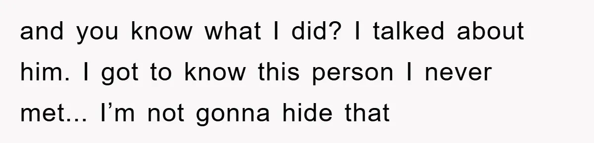 and you know what I did? I talked about him. I got to know this person I never met... I’m not gonna hide that