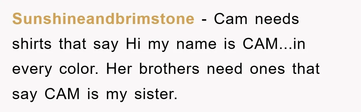 Sunshineandbrimstone - Cam needs shirts that say Hi my name is CAM...in every color. Her brothers need ones that say CAM is my sister.