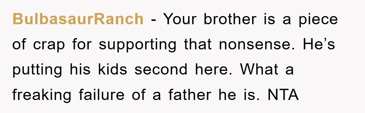 BulbasaurRanch - Your brother is a piece of crap for supporting that nonsense. He’s putting his kids second here. What a freaking failure of a father he is. NTA