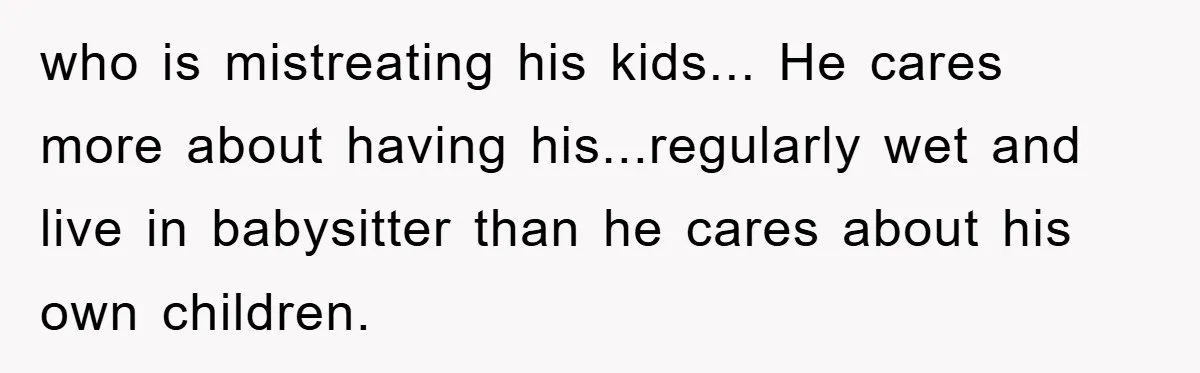 who is mistreating his kids... He cares more about having his...regularly wet and live in babysitter than he cares about his own children.