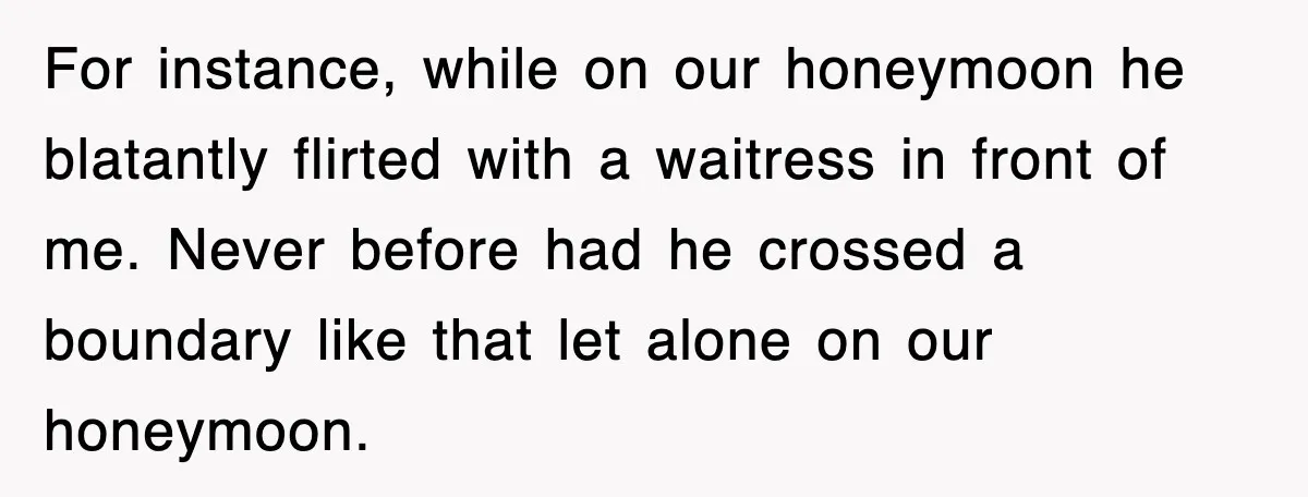 For instance, while on our honeymoon he blatantly flirted with a waitress in front of me. Never before had he crossed a boundary like that let alone on our honeymoon.
