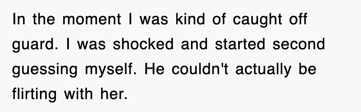 In the moment I was kind of caught off guard. I was shocked and started second guessing myself. He couldn't actually be flirting with her.