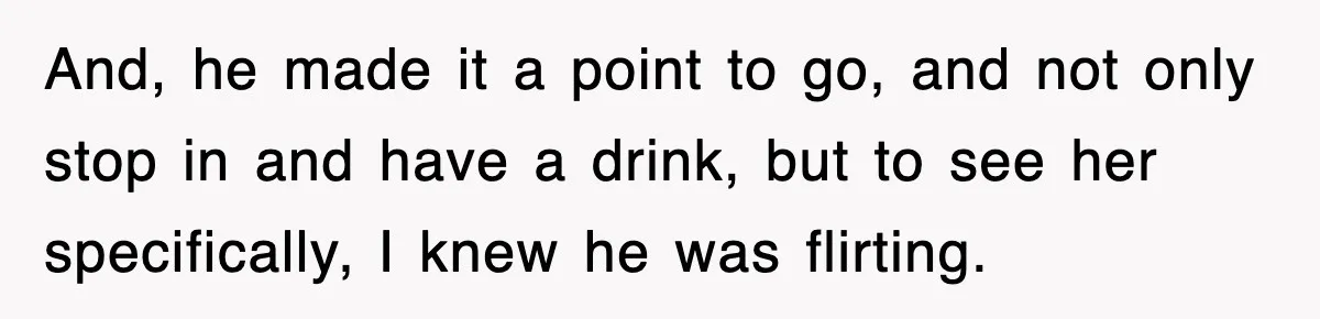 And, he made it a point to go, and not only stop in and have a drink, but to see her specifically, I knew he was flirting.