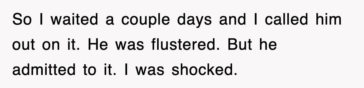 So I waited a couple days and I called him out on it. He was flustered. But he admitted to it. I was shocked.
