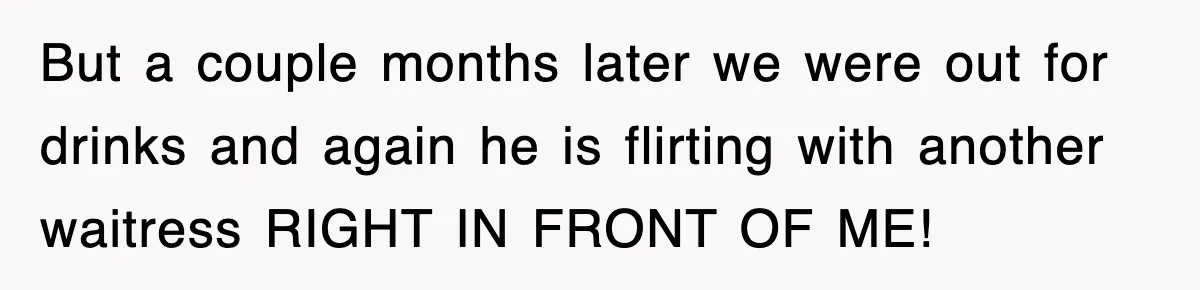 But a couple months later we were out for drinks and again he is flirting with another waitress RIGHT IN FRONT OF ME!