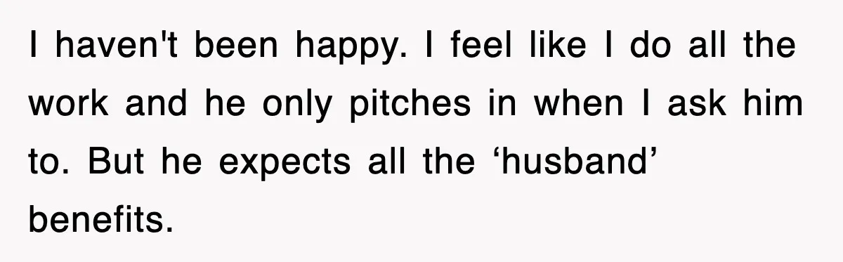 I haven't been happy. I feel like I do all the work and he only pitches in when I ask him to. But he expects all the ‘husband’ benefits.