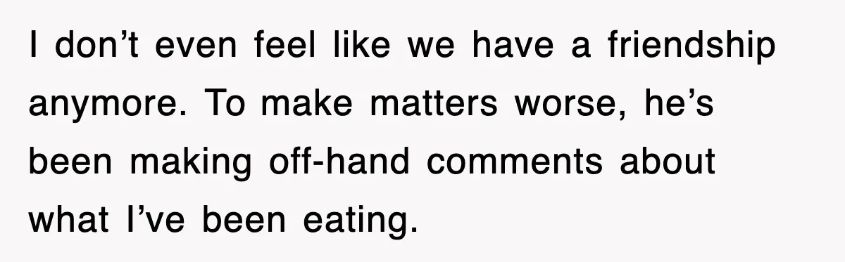 I don’t even feel like we have a friendship anymore. To make matters worse, he’s been making off-hand comments about what I’ve been eating.