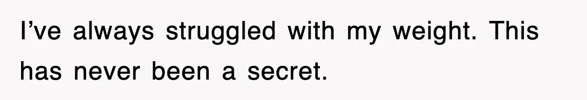I’ve always struggled with my weight. This has never been a secret.