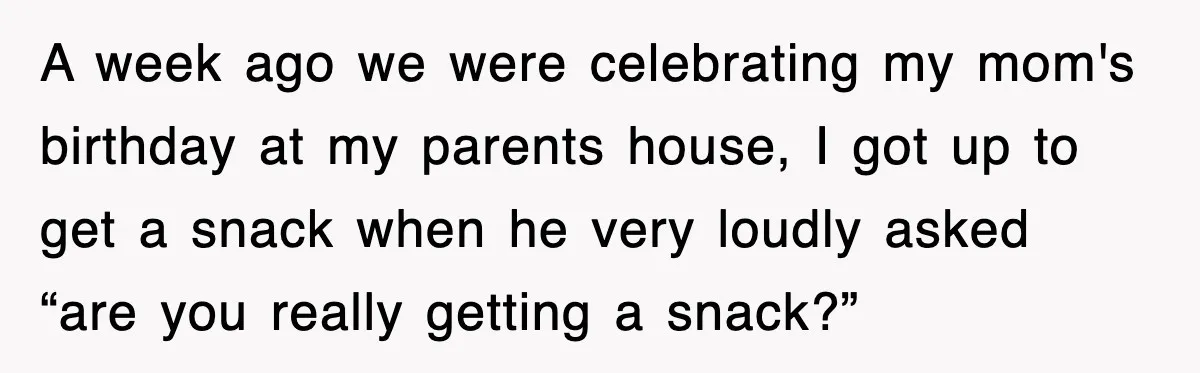 A week ago we were celebrating my mom's birthday at my parents house, I got up to get a snack when he very loudly asked “are you really getting a...