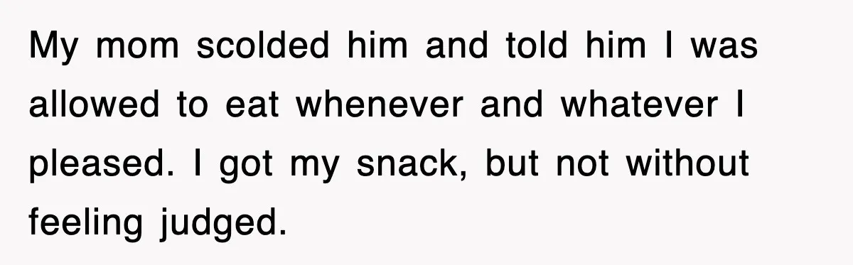 My mom scolded him and told him I was allowed to eat whenever and whatever I pleased. I got my snack, but not without feeling judged.