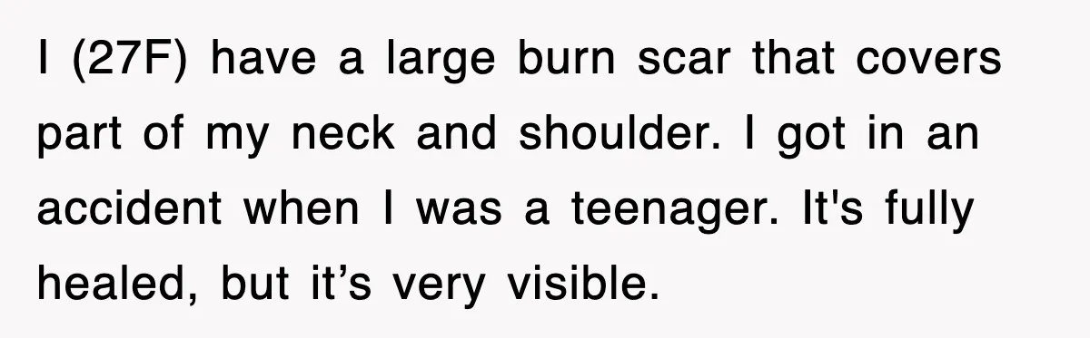 I (27F) have a large burn scar that covers part of my neck and shoulder. I got in an accident when I was a teenager. It's fully healed, but it’s...