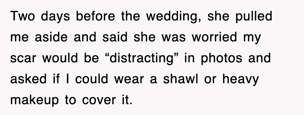 Two days before the wedding, she pulled me aside and said she was worried my scar would be “distracting” in photos and asked if I could wear a shawl or...