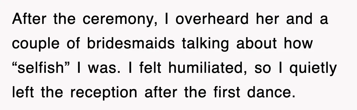 After the ceremony, I overheard her and a couple of bridesmaids talking about how “selfish” I was. I felt humiliated, so I quietly left the reception after the first dance.
