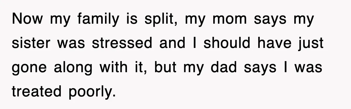 Now my family is split, my mom says my sister was stressed and I should have just gone along with it, but my dad says I was treated poorly.